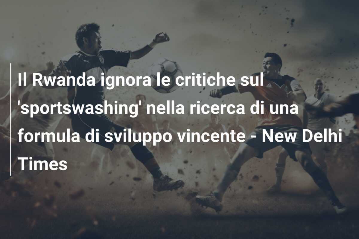 Il Rwanda ignora le critiche sul 'sportswashing' nella ricerca di una formula di sviluppo vincente - New Delhi Times