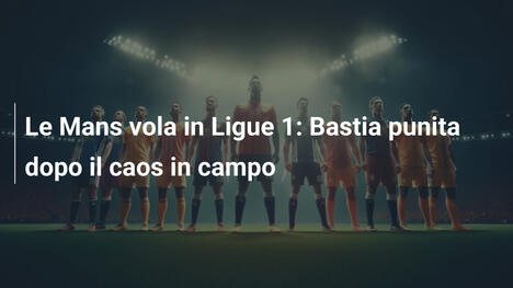 Le Mans vola in Ligue 1: Bastia punita dopo il caos in campo