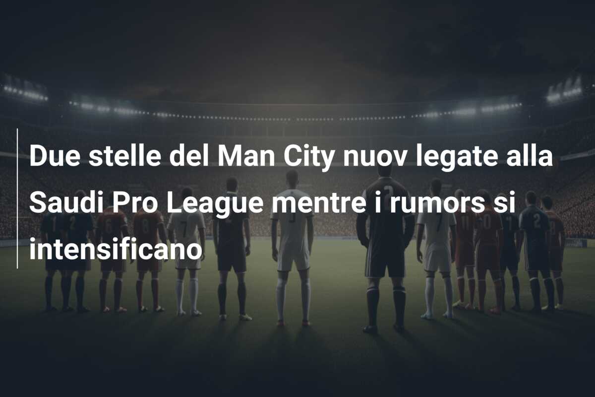 Due stelle del Man City nuov legate alla Saudi Pro League mentre i rumors si intensificano