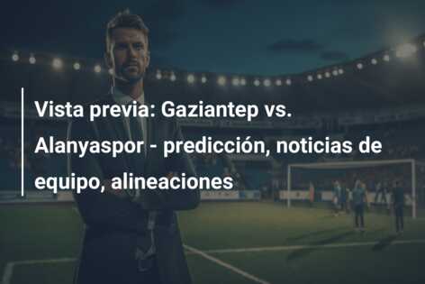 Vista previa: Gaziantep vs. Alanyaspor – predicción, noticias de equipo, alineaciones