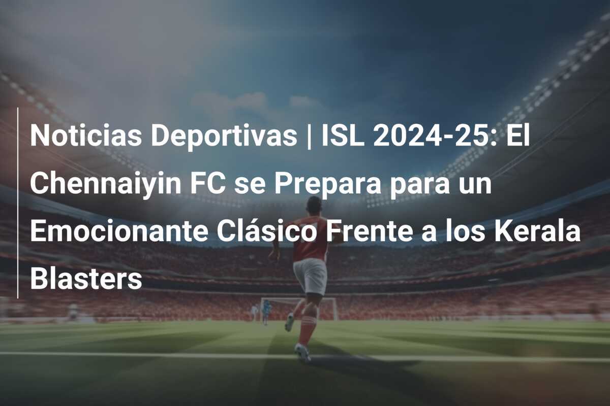 Noticias Deportivas | ISL 2024-25: El Chennaiyin FC se Prepara para un Emocionante Clásico Frente a los Kerala Blasters