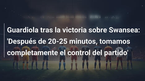 Guardiola tras la victoria sobre Swansea: 'Después de 20-25 minutos, tomamos completamente el control del partido'