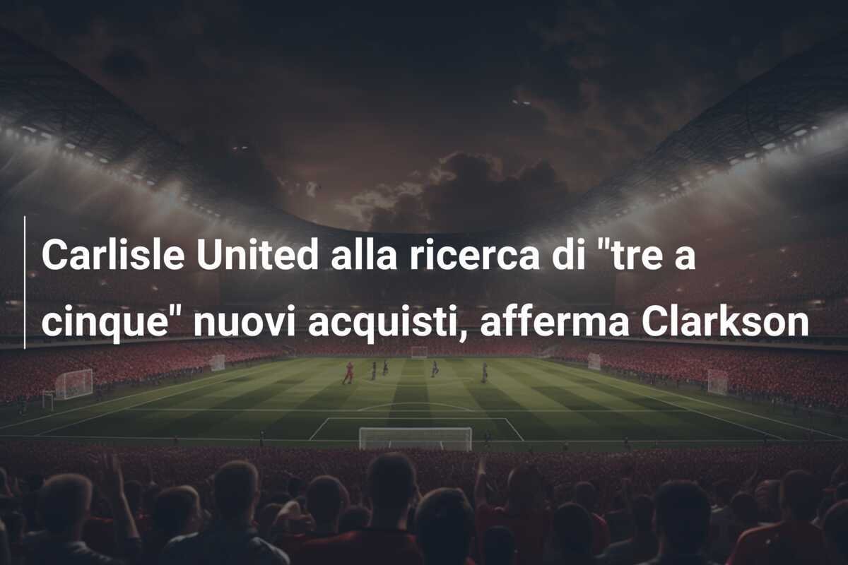 Carlisle United alla ricerca di "tre a cinque" nuovi acquisti, afferma Clarkson