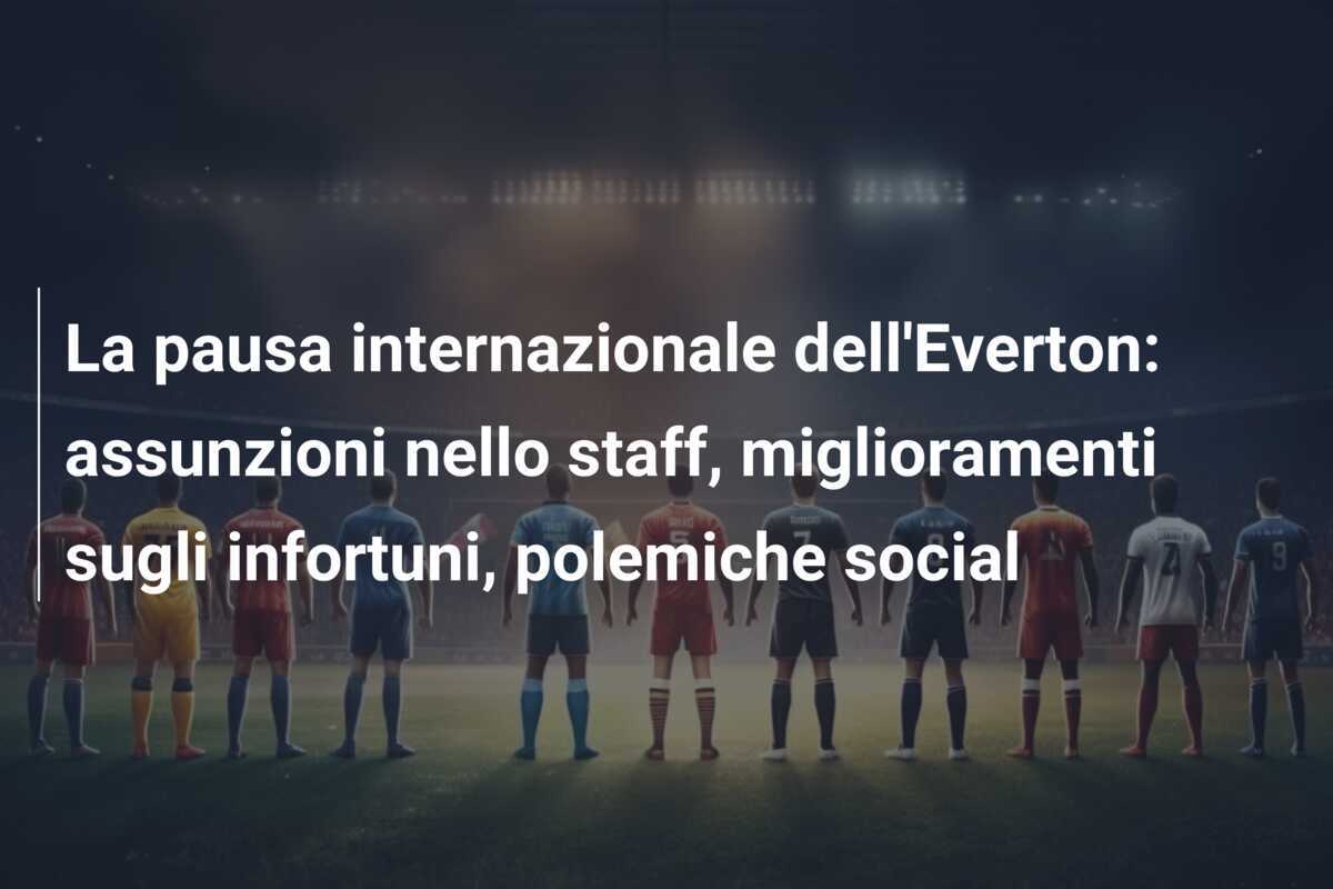 La pausa internazionale dell'Everton: assunzioni nello staff, miglioramenti sugli infortuni, polemiche social