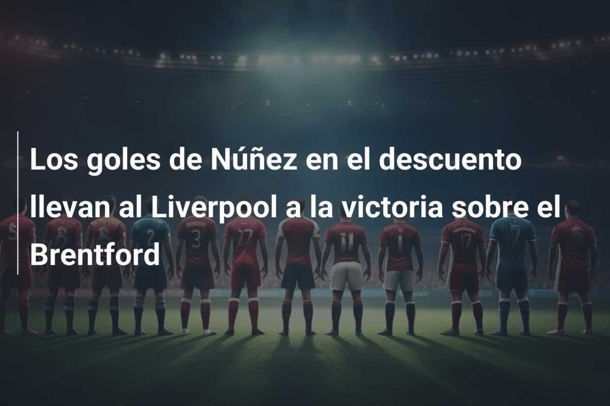 Los goles de Núñez en el descuento llevan al Liverpool a la victoria sobre el Brentford