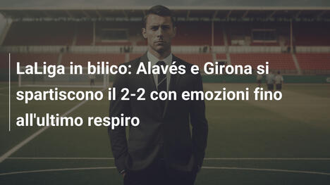 LaLiga in bilico: Alavés e Girona si spartiscono il 2-2 con emozioni fino all'ultimo respiro