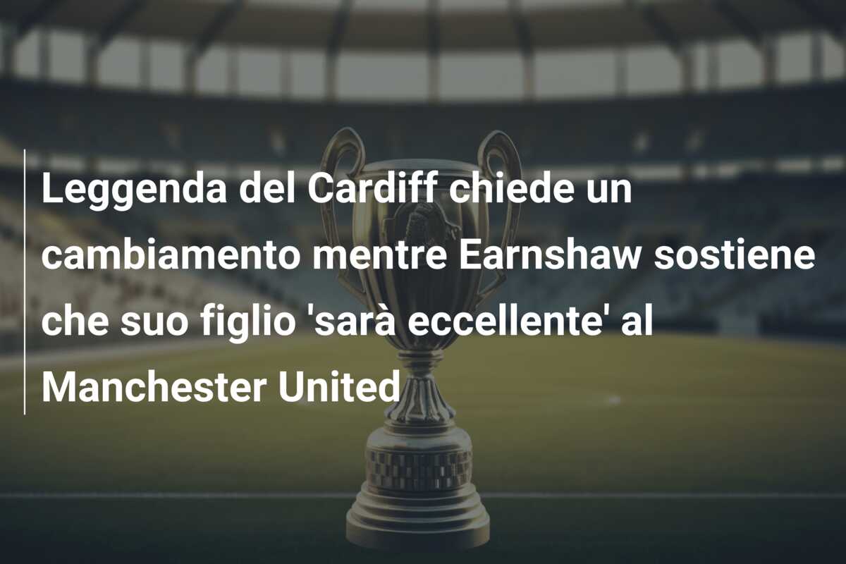 Leggenda del Cardiff chiede un cambiamento mentre Earnshaw sostiene che suo figlio ‘sarà eccellente’ al Manchester United