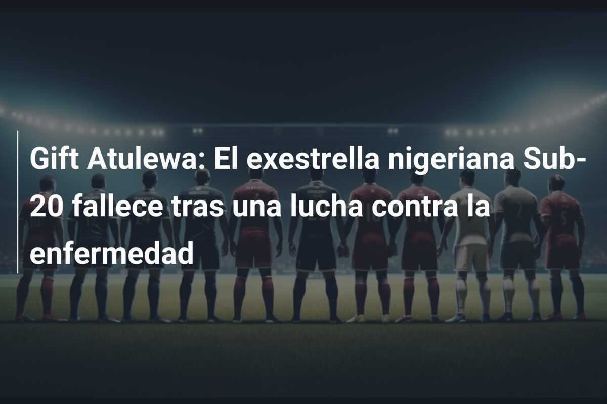 Gift Atulewa: El exestrella nigeriana Sub-20 fallece tras una lucha contra la enfermedad