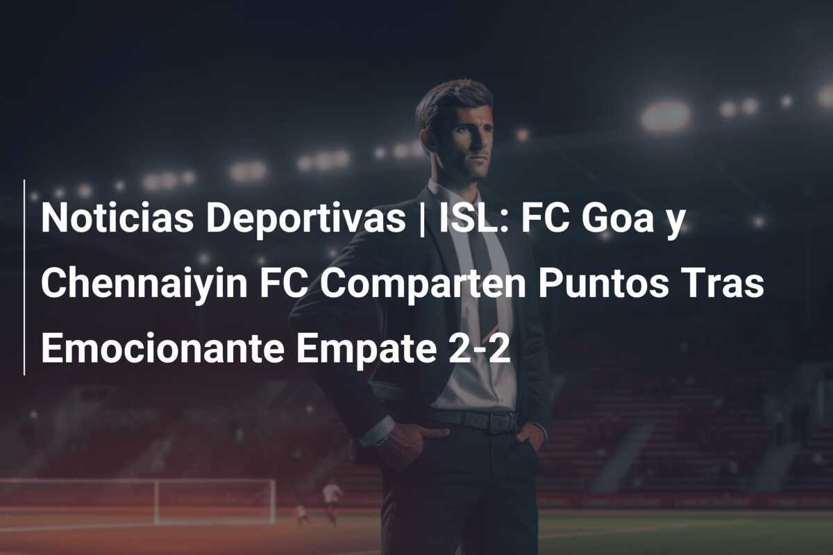 Noticias Deportivas | ISL: FC Goa y Chennaiyin FC Comparten Puntos Tras Emocionante Empate 2-2