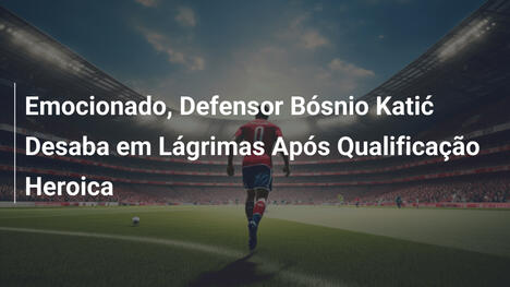 Emocionado, Defensor Bósnio Katić Desaba em Lágrimas Após Qualificação Heroica