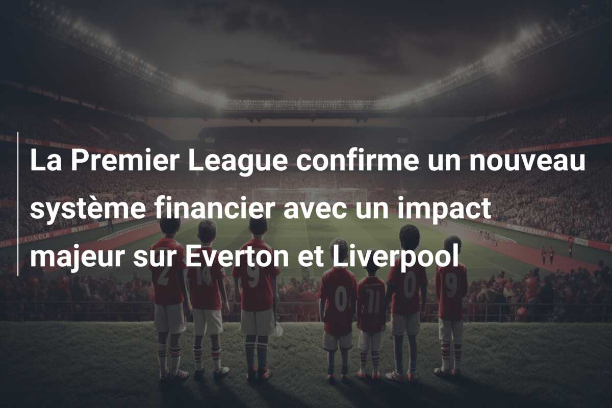 La Premier League confirme un nouveau système financier avec un impact majeur sur Everton et Liverpool