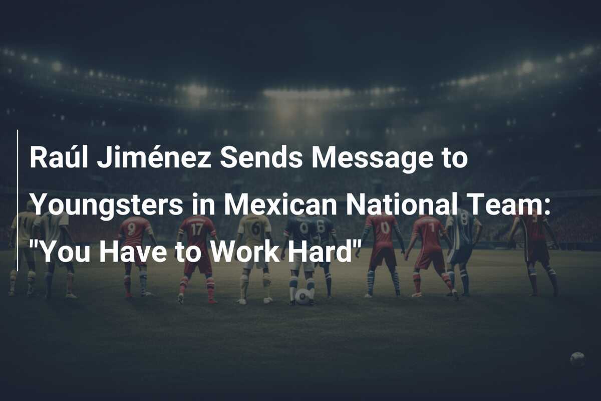 Raúl Jiménez Transmite un Mesaj Tinerilor din Naționala Mexicului: "Trebuie să Munciți Mult"