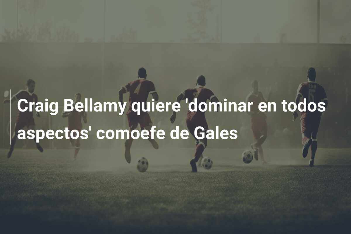 Craig Bellamy quiere ‘dominar en todos aspectos’ comoefe de Gales