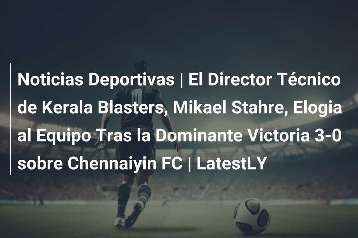 Noticias Deportivas | El Director Técnico de Kerala Blasters, Mikael Stahre, Elogia al Equipo Tras la Dominante Victoria 3-0 sobre Chennaiyin FC | LatestLY