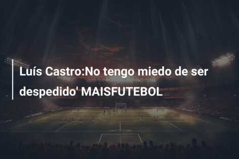 Luís Castro:No tengo miedo de ser despedido’ MAISFUTEBOL