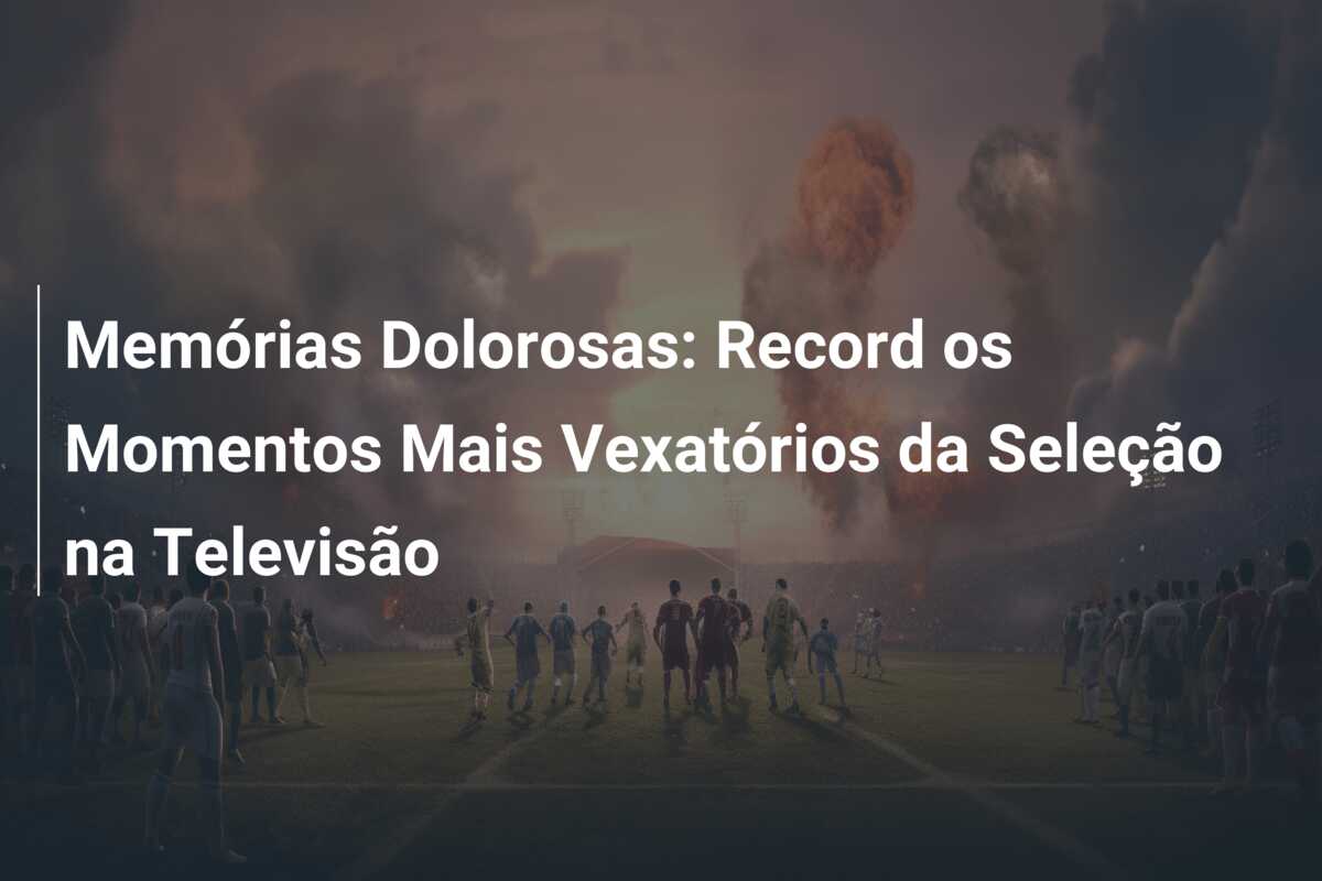 Memórias Dolorosas: Record os Momentos Mais Vexatórios da Seleção na Televisão