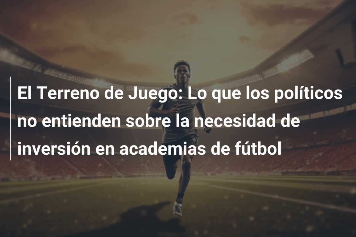 El Terreno de Juego: Lo que los políticos no entienden sobre la necesidad de inversión en academias de fútbol