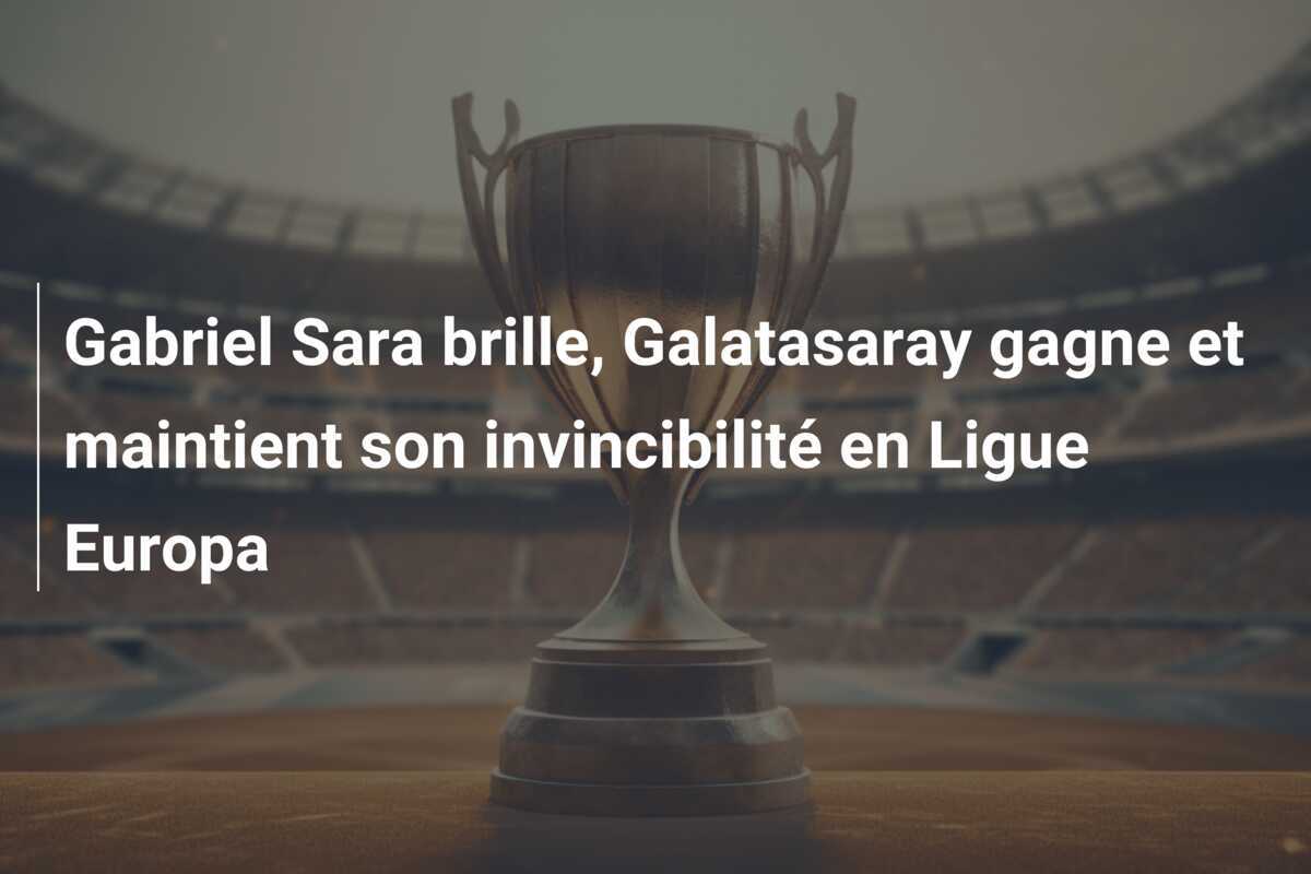 Gabriel Sara brille, Galatasaray gagne et maintient son invincibilité en Ligue Europa
