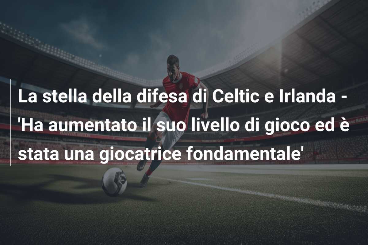 La stella della difesa di Celtic e Irlanda – ‘Ha aumentato il suo livello di gioco ed è stata una giocatrice fondamentale’