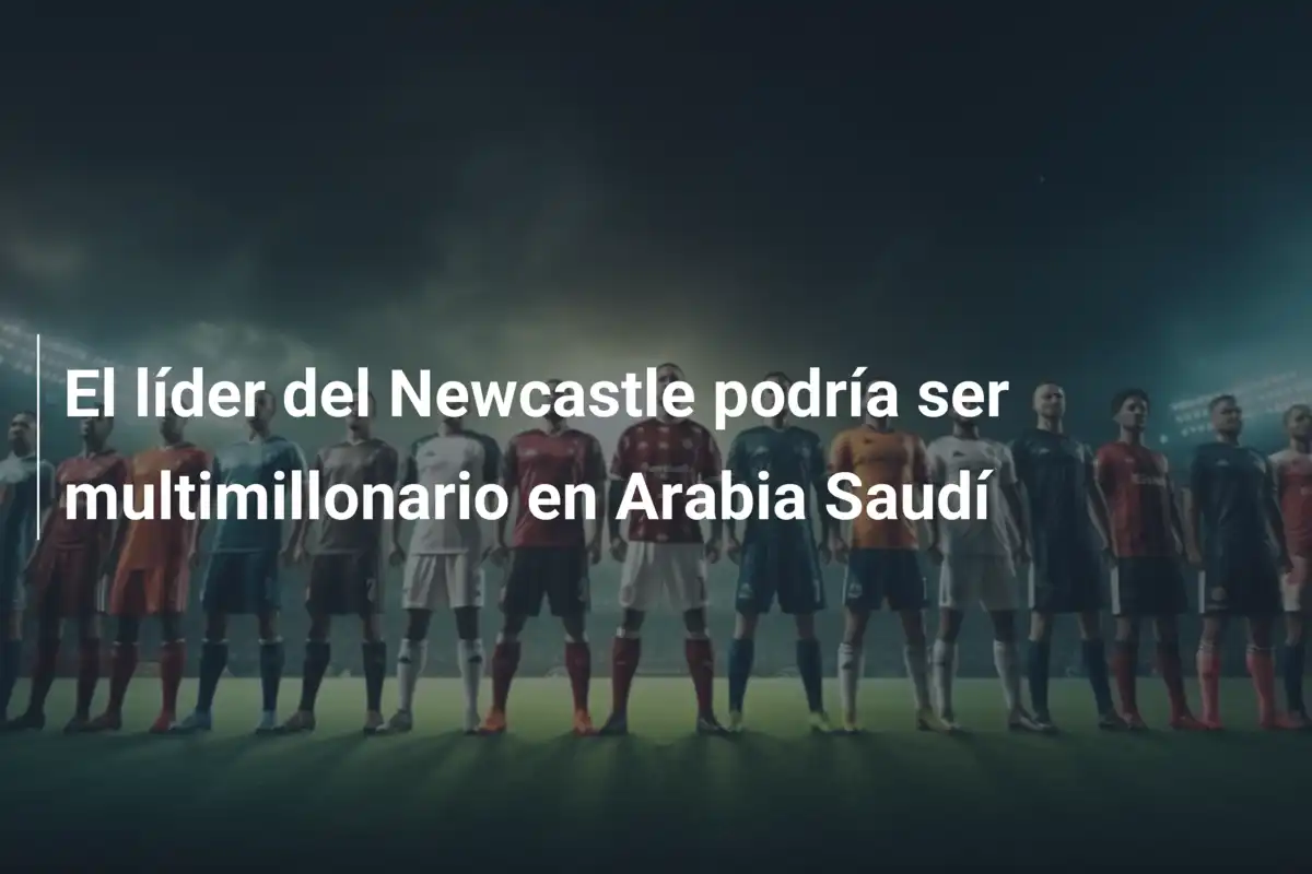 El líder del Newcastle podría ser multimillonario en Arabia Saudí