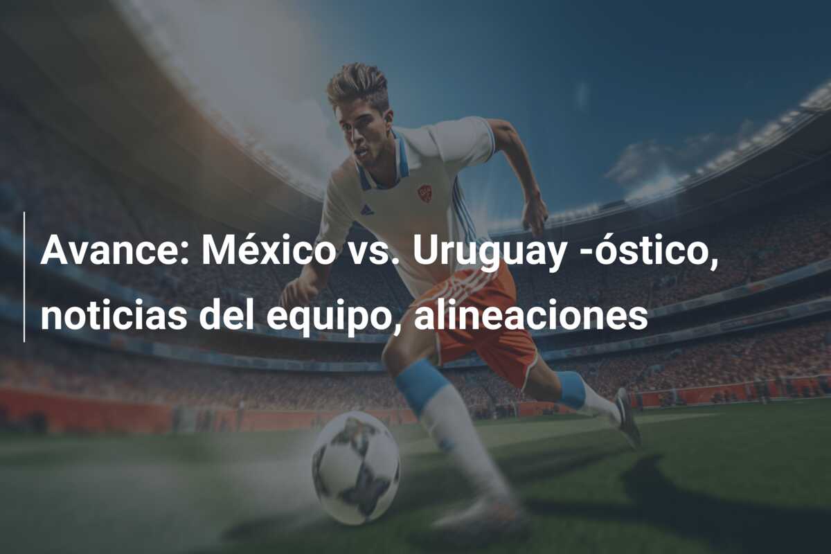Avance: México vs. Uruguay -óstico, noticias del equipo, alineaciones