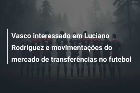Vasco interessado em Luciano Rodríguez e movimentações do mercado de transferências no futebol