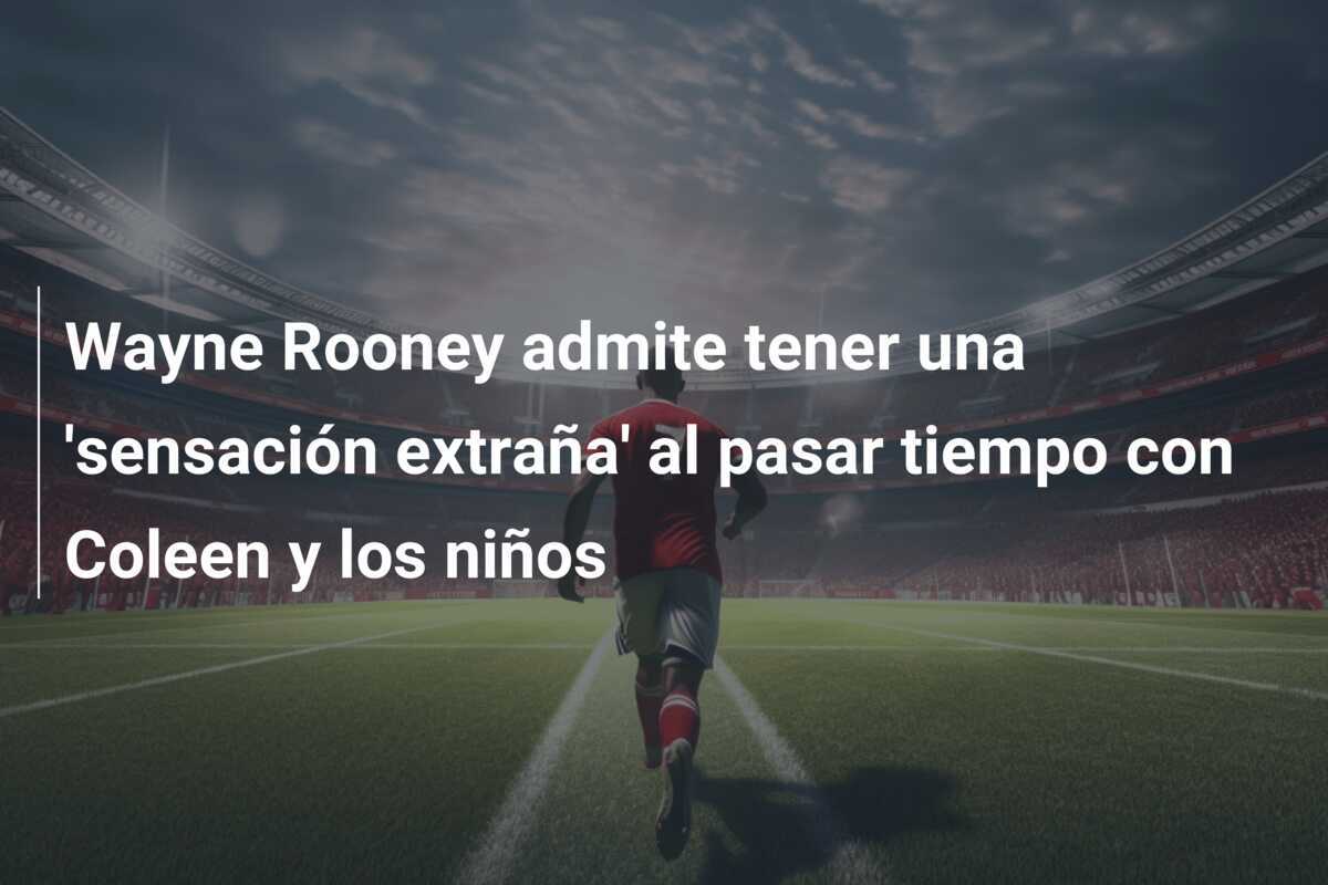 Wayne Rooney admite tener una 'sensación extraña' al pasar tiempo con Coleen y los niños
