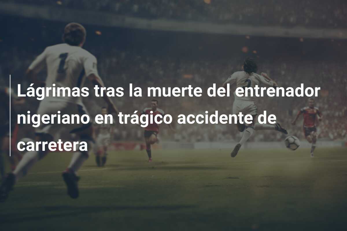 Lágrimas tras la muerte del entrenador nigeriano en trágico accidente de carretera