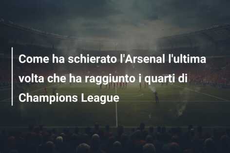 Come ha schierato l’Arsenal l’ultima volta che ha raggiunto i quarti di Champions League