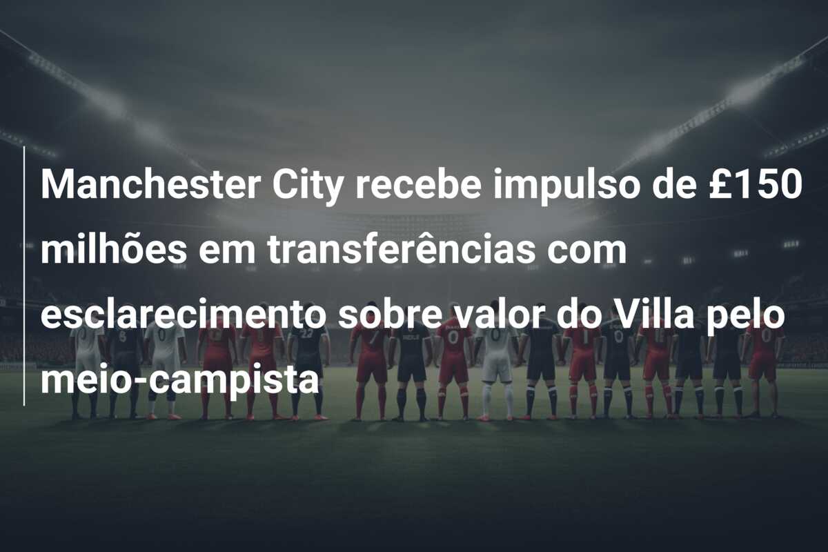 Manchester City recebe impulso de £150 milhões em transferências com esclarecimento sobre valor do Villa pelo meio-campista