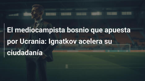 El mediocampista bosnio que apuesta por Ucrania: Ignatkov acelera su ciudadanía