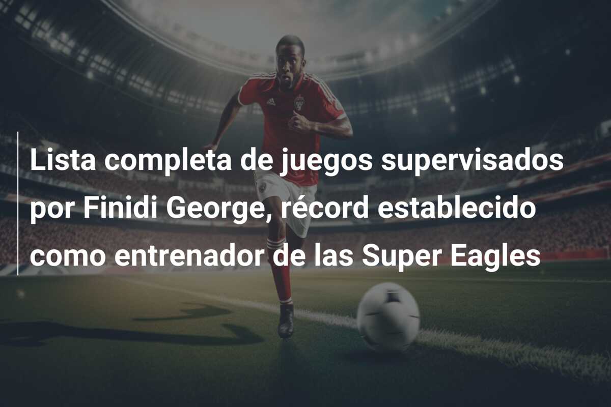 Lista completa de juegos supervisados por Finidi George, récord establecido como entrenador de las Super Eagles