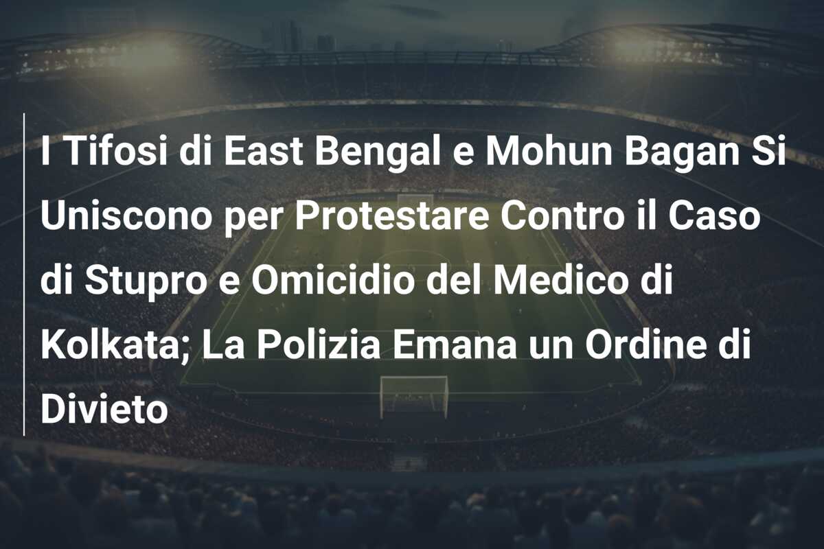 I Tifosi di East Bengal e Mohun Bagan Si Uniscono per Protestare Contro il Caso di Stupro e Omicidio del Medico di Kolkata; La Polizia Emana un Ordine di Divieto