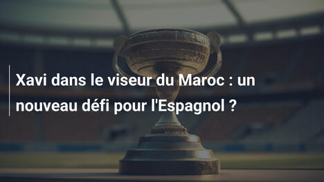 Xavi dans le viseur du Maroc : un nouveau défi pour l'Espagnol ?