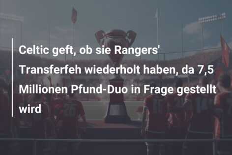 Celtic geft, ob sie Rangers’ Transferfeh wiederholt haben, da 7,5 Millionen Pfund-Duo in Frage gestellt wird