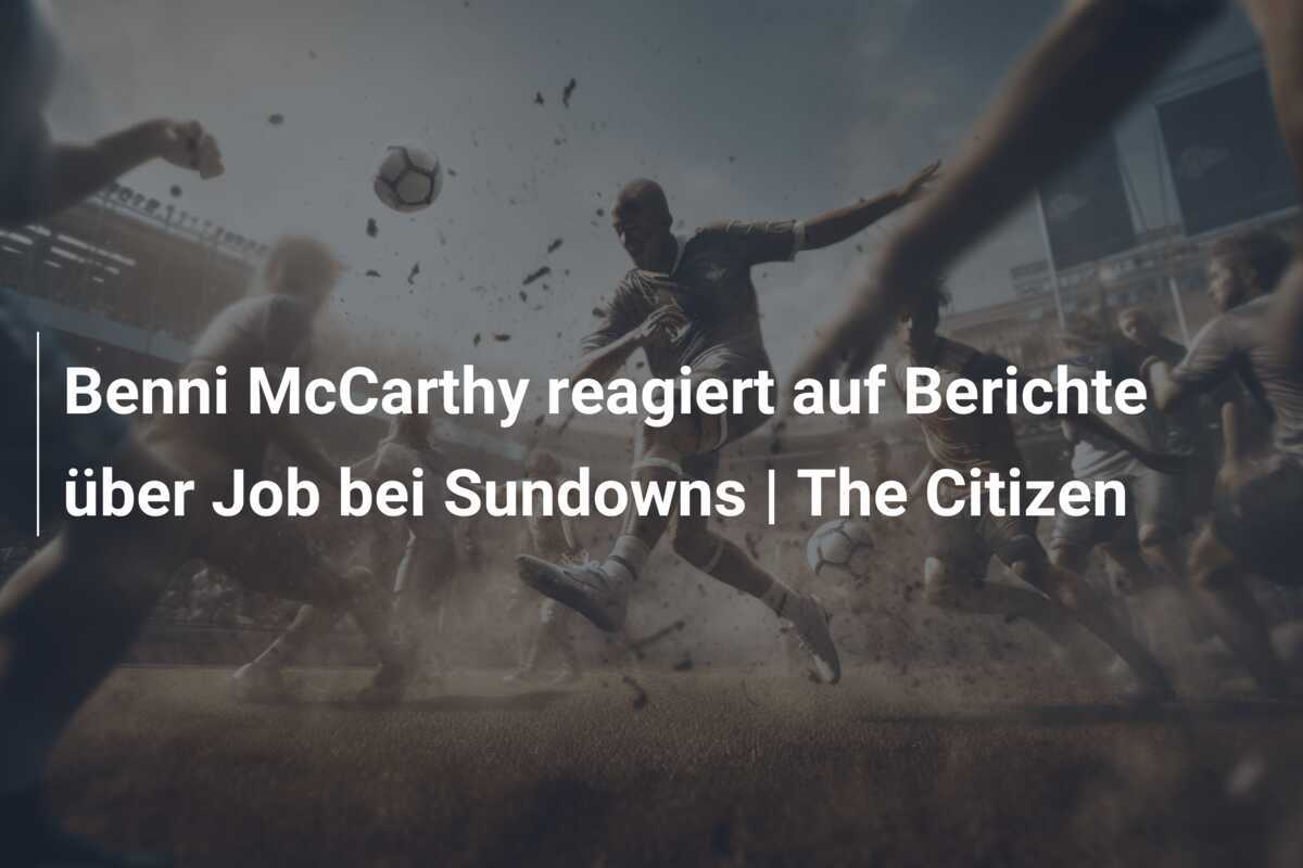 Benni McCarthy reagiert auf Berichte über Job bei Sundowns | The Citizen