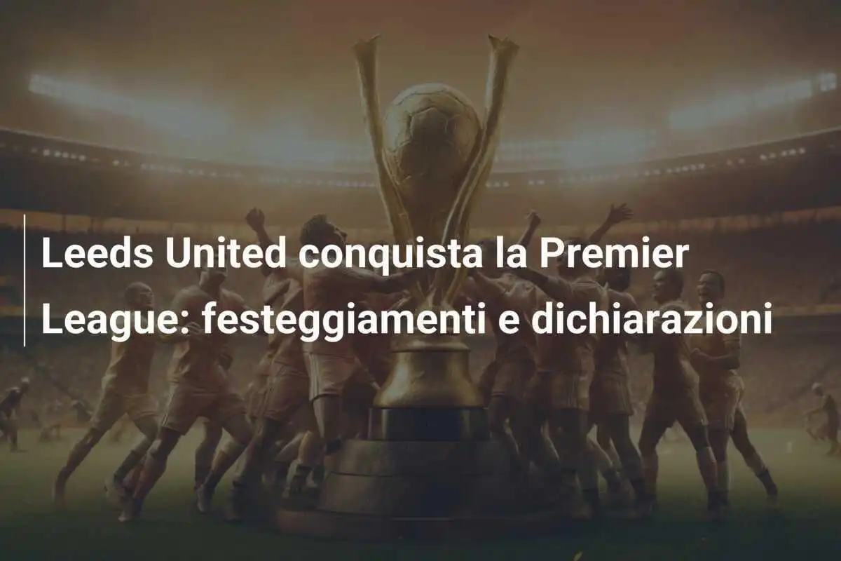 Leeds United conquista la Premier League: festeggiamenti e dichiarazioni