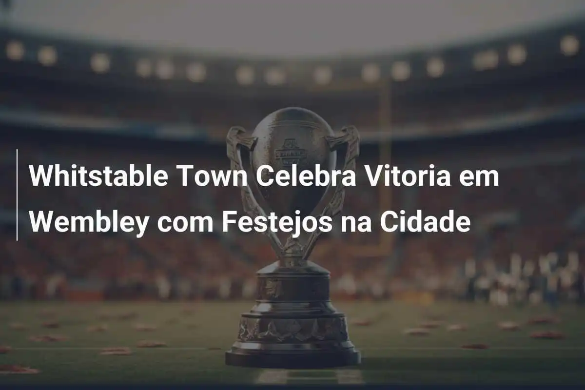 Whitstable Town Celebra Vitoria em Wembley com Festejos na Cidade