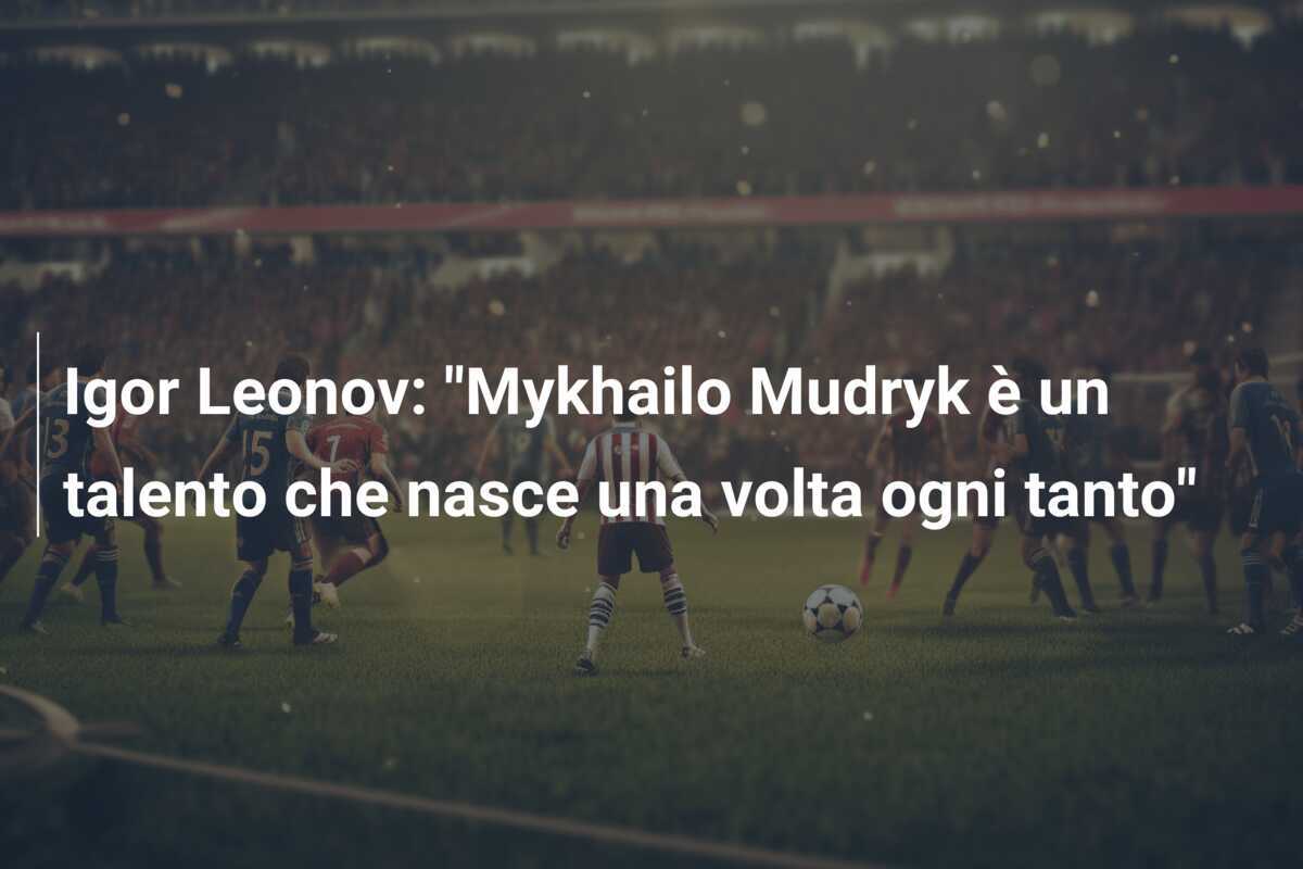Igor Leonov: "Mykhailo Mudryk è un talento che nasce una volta ogni tanto"