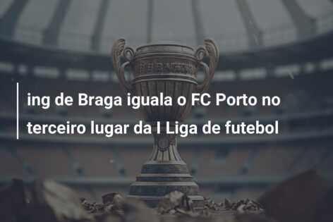 ing de Braga iguala o FC Porto no terceiro lugar da I Liga de futebol