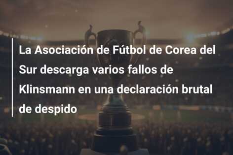 La Asociación de Fútbol de Corea del Sur descarga varios fallos de Klinsmann en una declaración brutal de despido