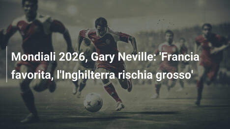 Mondiali 2026, Gary Neville: 'Francia favorita, l'Inghilterra rischia grosso'