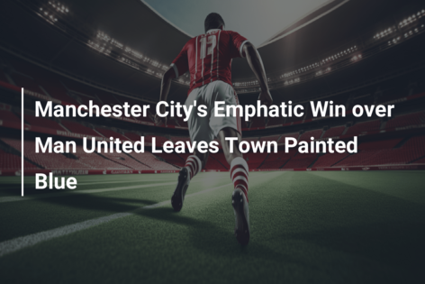 Manchester City’s Emphatic Win over Man United Leaves Town Painted Blue