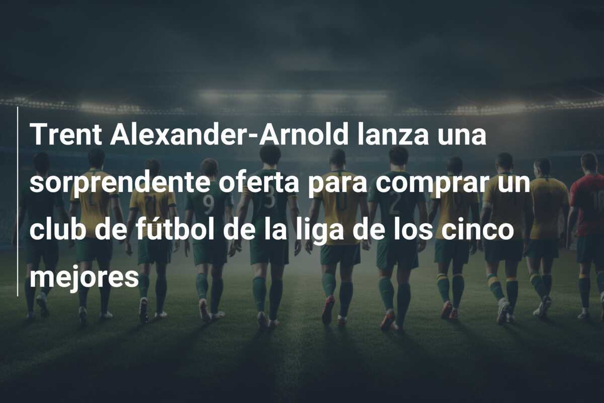 Trent Alexander-Arnold lanza una sorprendente oferta para comprar un club de fútbol de la liga de los cinco mejores