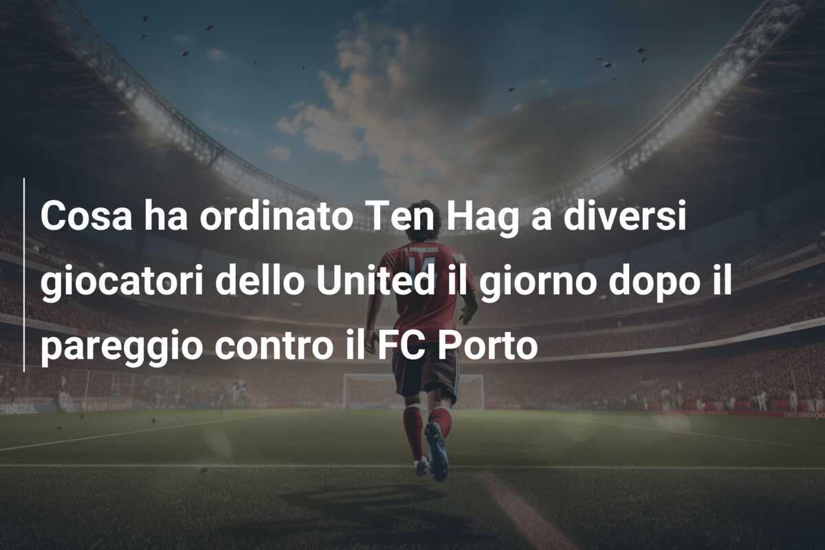 Cosa ha ordinato Ten Hag a diversi giocatori dello United il giorno dopo il pareggio contro il FC Porto