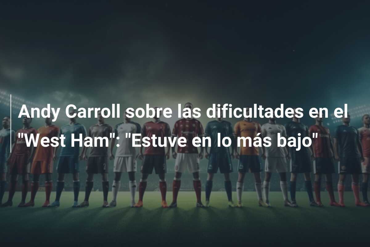 Andy Carroll sobre las dificultades en el "West Ham": "Estuve en lo más bajo"