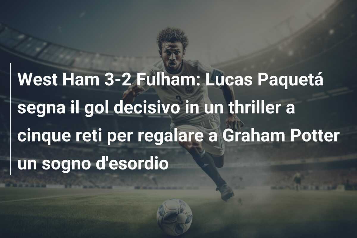 West Ham 3-2 Fulham: Lucas Paquetá segna il gol decisivo in un thriller a cinque reti per regalare a Graham Potter un sogno d'esordio
