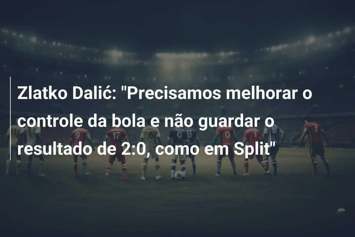 Zlatko Dalić: "Precisamos melhorar o controle da bola e não guardar o resultado de 2:0, como em Split"