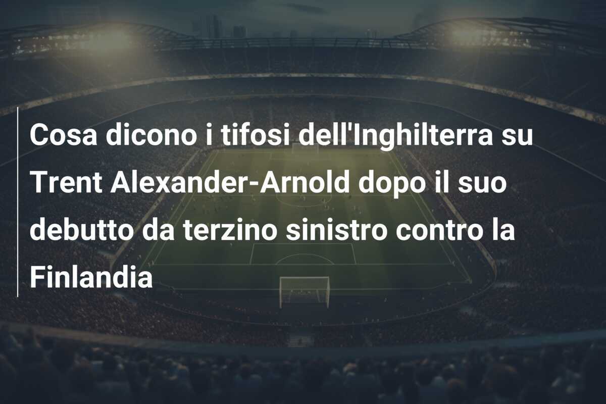 Cosa dicono i tifosi dell'Inghilterra su Trent Alexander-Arnold dopo il suo debutto da terzino sinistro contro la Finlandia