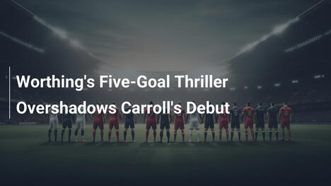 Worthing Trionfa con 5 Gol, Oscura Debutto di Carroll